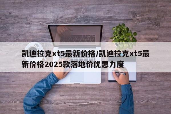 凯迪拉克xt5最新价格/凯迪拉克xt5最新价格2025款落地价优惠力度