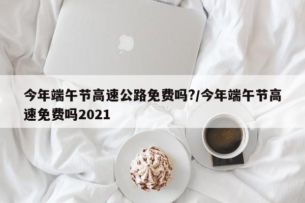今年端午节高速公路免费吗?/今年端午节高速免费吗2021