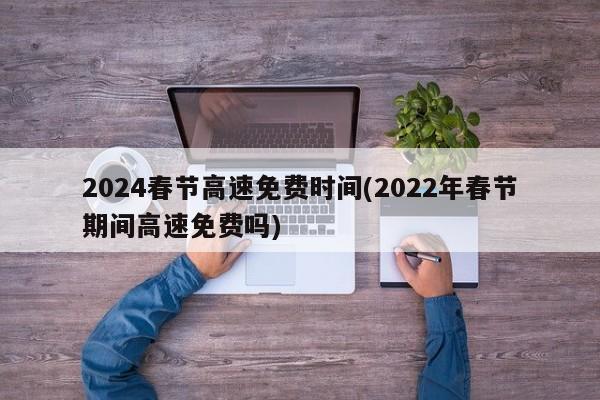 2024春节高速免费时间(2022年春节期间高速免费吗)