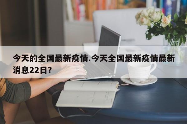 今天的全国最新疫情.今天全国最新疫情最新消息22日?