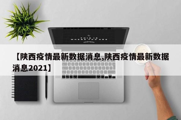 【陕西疫情最新数据消息,陕西疫情最新数据消息2021】