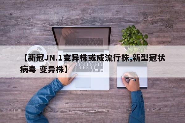 【新冠JN.1变异株或成流行株,新型冠状病毒 变异株】