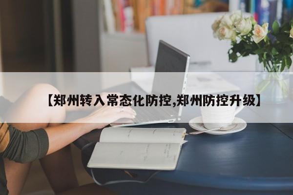 【郑州转入常态化防控,郑州防控升级】