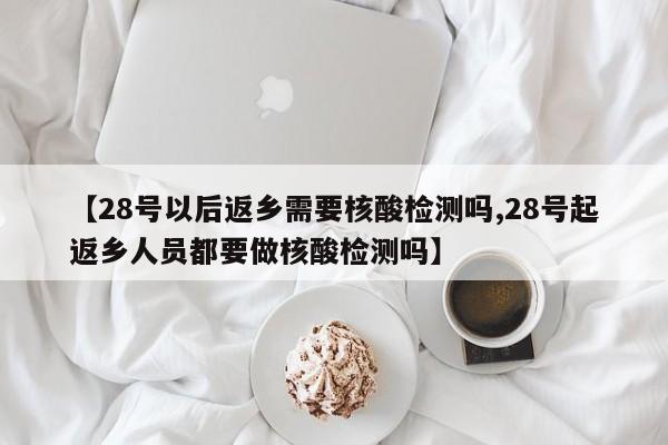 【28号以后返乡需要核酸检测吗,28号起返乡人员都要做核酸检测吗】